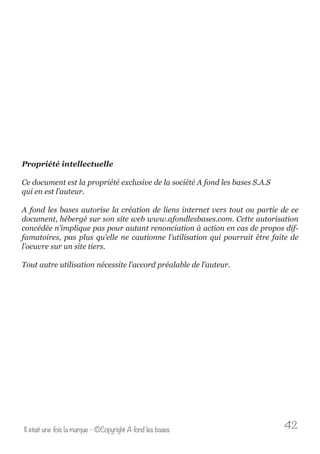 Propriété intellectuelle 
Ce document est la propriété exclusive de la société A fond les bases S.A.S 
qui en est l’auteur. 
A fond les bases autorise la création de liens internet vers tout ou partie de ce 
document, hébergé sur son site web www.afondlesbases.com. Cette autorisation 
concédée n’implique pas pour autant renonciation à action en cas de propos dif-famatoires, 
pas plus qu’elle ne cautionne l’utilisation qui pourrait être faite de 
l’oeuvre sur un site tiers. 
Tout autre utilisation nécessite l’accord préalable de l’auteur. 
Il était une fois la marque - ©Copyright A fond les bases 42 
 