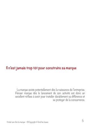 Il n’est jamais trop tôt pour construire sa marque 
La marque existe potentiellement dès la naissance de l’entreprise. 
Penser marque dès le lancement de son activité est donc un 
excellent réflexe à avoir pour installer durablement sa différence et 
se protéger de la concurrence. 
Il était une fois la marque - ©Copyright A fond les bases 5 
 