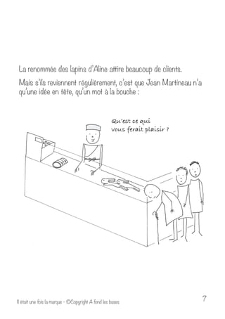 La renommée des lapins d’Aline attire beaucoup de clients. 
Mais s’ils reviennent régulièrement, c’est que Jean Martineau n’a 
qu’une idée en tête, qu’un mot à la bouche : 
Il était une fois la marque - ©Copyright A fond les bases 7 
 