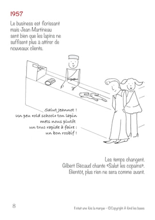 1957 
Le business est florissant 
mais Jean Martineau 
sent bien que les lapins ne 
suffisent plus à attirer de 
nouveaux clients. 
Les temps changent. 
Gilbert Bécaud chante «Salut les copains». 
Bientôt, plus rien ne sera comme avant. 
Il était u 8 ne fois la marque - ©Copyright A fond les bases 
 