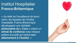 Institut Hospitalier
Franco-Britannique
« Au-delà de l’excellence de leurs
soins, les équipes de l’Institut
Hospitalier Franco-Britannique
développent une véritable
philosophie du « Care » créant un
climat de confiance avec chaque
patient accueilli qui traduit son
attachement à l’Institut. »
 