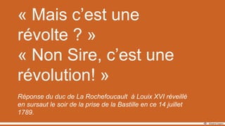 « Mais c’est une
révolte ? »
« Non Sire, c’est une
révolution! »
Réponse du duc de La Rochefoucault à Louix XVI réveillé
en sursaut le soir de la prise de la Bastille en ce 14 juillet
1789.
 