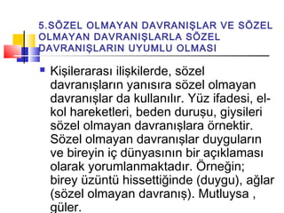 5.SÖZEL OLMAYAN DAVRANIŞLAR VE SÖZEL
OLMAYAN DAVRANIŞLARLA SÖZEL
DAVRANIŞLARIN UYUMLU OLMASI
 Kişilerarası ilişkilerde, sözel
davranışların yanısıra sözel olmayan
davranışlar da kullanılır. Yüz ifadesi, el-
kol hareketleri, beden duruşu, giysileri
sözel olmayan davranışlara örnektir.
Sözel olmayan davranışlar duyguların
ve bireyin iç dünyasının bir açıklaması
olarak yorumlanmaktadır. Örneğin;
birey üzüntü hissettiğinde (duygu), ağlar
(sözel olmayan davranış). Mutluysa ,
güler.
 