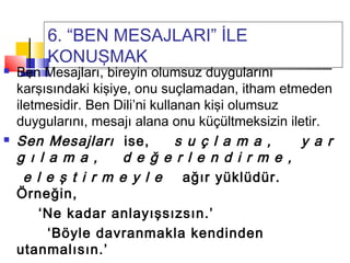 6. “BEN MESAJLARI” İLE
KONUŞMAK
 Ben Mesajları, bireyin olumsuz duygularını
karşısındaki kişiye, onu suçlamadan, itham etmeden
iletmesidir. Ben Dili’ni kullanan kişi olumsuz
duygularını, mesajı alana onu küçültmeksizin iletir.
 Sen Mesajları ise, s u ç l a m a , y a r
g ı l a m a , d e ğ e r l e n d i r m e ,
e l e ş t i r m e y l e ağır yüklüdür.
Örneğin,
‘Ne kadar anlayışsızsın.’
‘Böyle davranmakla kendinden
utanmalısın.’
 