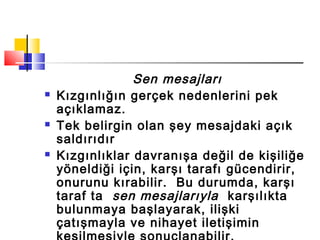 Sen mesajları
 Kızgınlığın gerçek nedenlerini pek
açıklamaz.
 Tek belirgin olan şey mesajdaki açık
saldırıdır
 Kızgınlıklar davranışa değil de kişiliğe
yöneldiği için, karşı tarafı gücendirir,
onurunu kırabilir. Bu durumda, karşı
taraf ta sen mesajlarıyla karşılıkta
bulunmaya başlayarak, ilişki
çatışmayla ve nihayet iletişimin
 