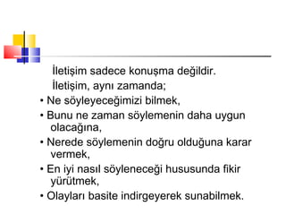 İletişim sadece konuşma değildir.
İletişim, aynı zamanda;
• Ne söyleyeceğimizi bilmek,
• Bunu ne zaman söylemenin daha uygun
olacağına,
• Nerede söylemenin doğru olduğuna karar
vermek,
• En iyi nasıl söyleneceği hususunda fikir
yürütmek,
• Olayları basite indirgeyerek sunabilmek.
 