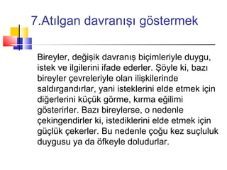 7.Atılgan davranışı göstermek
Bireyler, değişik davranış biçimleriyle duygu,
istek ve ilgilerini ifade ederler. Şöyle ki, bazı
bireyler çevreleriyle olan ilişkilerinde
saldırgandırlar, yani isteklerini elde etmek için
diğerlerini küçük görme, kırma eğilimi
gösterirler. Bazı bireylerse, o nedenle
çekingendirler ki, istediklerini elde etmek için
güçlük çekerler. Bu nedenle çoğu kez suçluluk
duygusu ya da öfkeyle doludurlar.
 