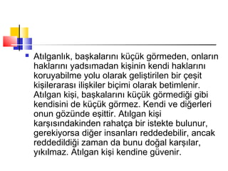  Atılganlık, başkalarını küçük görmeden, onların
haklarını yadsımadan kişinin kendi haklarını
koruyabilme yolu olarak geliştirilen bir çeşit
kişilerarası ilişkiler biçimi olarak betimlenir.
Atılgan kişi, başkalarını küçük görmediği gibi
kendisini de küçük görmez. Kendi ve diğerleri
onun gözünde eşittir. Atılgan kişi
karşısındakinden rahatça bir istekte bulunur,
gerekiyorsa diğer insanları reddedebilir, ancak
reddedildiği zaman da bunu doğal karşılar,
yıkılmaz. Atılgan kişi kendine güvenir.
 