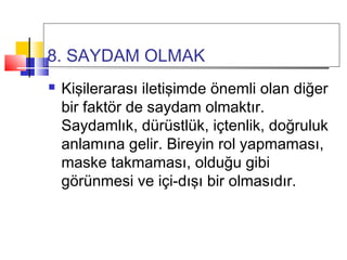 8. SAYDAM OLMAK
 Kişilerarası iletişimde önemli olan diğer
bir faktör de saydam olmaktır.
Saydamlık, dürüstlük, içtenlik, doğruluk
anlamına gelir. Bireyin rol yapmaması,
maske takmaması, olduğu gibi
görünmesi ve içi-dışı bir olmasıdır.
 