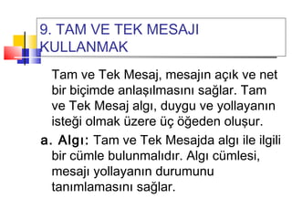 9. TAM VE TEK MESAJI
KULLANMAK
Tam ve Tek Mesaj, mesajın açık ve net
bir biçimde anlaşılmasını sağlar. Tam
ve Tek Mesaj algı, duygu ve yollayanın
isteği olmak üzere üç öğeden oluşur.
a. Algı: Tam ve Tek Mesajda algı ile ilgili
bir cümle bulunmalıdır. Algı cümlesi,
mesajı yollayanın durumunu
tanımlamasını sağlar.
 