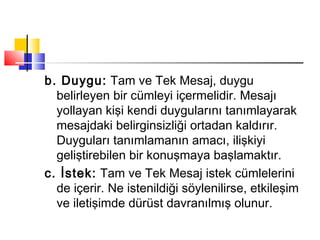 b. Duygu: Tam ve Tek Mesaj, duygu
belirleyen bir cümleyi içermelidir. Mesajı
yollayan kişi kendi duygularını tanımlayarak
mesajdaki belirginsizliği ortadan kaldırır.
Duyguları tanımlamanın amacı, ilişkiyi
geliştirebilen bir konuşmaya başlamaktır.
c. İstek: Tam ve Tek Mesaj istek cümlelerini
de içerir. Ne istenildiği söylenilirse, etkileşim
ve iletişimde dürüst davranılmış olunur.
 