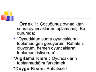 Örnek 1: Çocuğunuz oynadıktan
sonra oyuncaklarını toplamamış. Bu
durumda;
 “Oynadıktan sonra oyuncaklarını
toplamadığını görüyorum. Rahatsız
oluyorum, hemen oyuncaklarını
toplamanı istiyorum”
*Algılama Kısmı: Oyuncakların
toplanmadığını farketmek
*Duygu Kısmı: Rahatsızlık
 