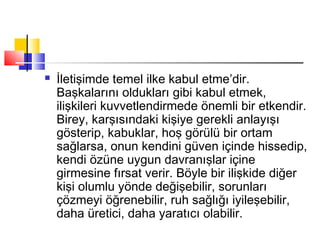  İletişimde temel ilke kabul etme’dir.
Başkalarını oldukları gibi kabul etmek,
ilişkileri kuvvetlendirmede önemli bir etkendir.
Birey, karşısındaki kişiye gerekli anlayışı
gösterip, kabuklar, hoş görülü bir ortam
sağlarsa, onun kendini güven içinde hissedip,
kendi özüne uygun davranışlar içine
girmesine fırsat verir. Böyle bir ilişkide diğer
kişi olumlu yönde değişebilir, sorunları
çözmeyi öğrenebilir, ruh sağlığı iyileşebilir,
daha üretici, daha yaratıcı olabilir.
 