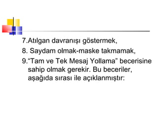 7.Atılgan davranışı göstermek,
8. Saydam olmak-maske takmamak,
9.“Tam ve Tek Mesaj Yollama” becerisine
sahip olmak gerekir. Bu beceriler,
aşağıda sırası ile açıklanmıştır:
 