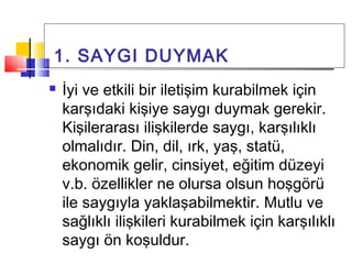1. SAYGI DUYMAK
 İyi ve etkili bir iletişim kurabilmek için
karşıdaki kişiye saygı duymak gerekir.
Kişilerarası ilişkilerde saygı, karşılıklı
olmalıdır. Din, dil, ırk, yaş, statü,
ekonomik gelir, cinsiyet, eğitim düzeyi
v.b. özellikler ne olursa olsun hoşgörü
ile saygıyla yaklaşabilmektir. Mutlu ve
sağlıklı ilişkileri kurabilmek için karşılıklı
saygı ön koşuldur.
 