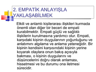 2. EMPATİK ANLAYIŞLA
YAKLAŞABİLMEK
Etkili ve anlamlı kişilerarası ilişkileri kurmada
önemli olan diğer bir beceri de empati
kurabilmektir. Empati güçlü ve sağlıklı
ilişkilerin kurulmasına yardımcı olur. Empati,
karşıdaki kişinin duygularının yoğunluğunu ve
anlatımını algılama ve anlama yeteneğidir. Bir
kişinin kendisini karşısındaki kişinin yerine
koyarak olaylara onun bakış açısıyla
bakması, o kişinin duygularını ve
düşüncelerini doğru olarak anlaması,
hissetmesi ve bu durumu ona iletmesi
sürecidir.
 