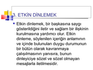 3. ETKİN DİNLEMEK
 Etkin dinlemek, bir başkasına saygı
gösterildiğini iletir ve sağlam bir ilişkinin
kurulmasına yardımcı olur. Etkin
dinleme, söylenilen içeriğin anlamının
ve içinde bulunulan duygu durumunun
bir bütün olarak kavranmaya
çalışılmasının yanısıra, bunun
dinleyiciye sözel ve sözel olmayan
mesajlarla iletilmesidir.
 