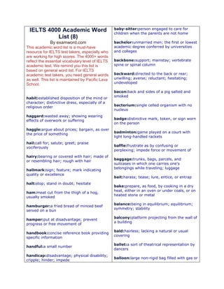 IELTS 4000 Academic Word 
List (8) 
By examword.com 
This academic word list is a must-have 
resource for IELTS test takers, especially who 
are working for high scores. The 4000+ words 
reflect the essential vocabulary level of IELTS 
academic test. We remind you this list is 
based on general word list. For IELTS 
academic test takers, you need general words 
as well. This list is maintained by Pacific Lava 
School. 
habit:established disposition of the mind or 
character; distinctive dress, especially of a 
religious order 
haggard:wasted away; showing wearing 
effects of overwork or suffering 
haggle:argue about prices; bargain, as over 
the price of something 
hail:call for; salute; greet; praise 
vociferously 
hairy:bearing or covered with hair; made of 
or resembling hair; rough with hair 
hallmark:sign; feature; mark indicating 
quality or excellence 
halt:stop; stand in doubt; hesitate 
ham:meat cut from the thigh of a hog, 
usually smoked 
hamburger:a fried bread of minced beef 
served on a bun 
hamper:put at disadvantage; prevent 
progress or free movement of 
handbook:concise reference book providing 
specific information 
handful:a small number 
handicap:disadvantage; physical disability; 
cripple; hinder; impede 
baby-sitter:person engaged to care for 
children when the parents are not home 
bachelor:unmarried men; the first or lowest 
academic degree conferred by universities 
and colleges 
backbone:support; mainstay; vertebrate 
spine or spinal column 
backward:directed to the back or rear; 
unwilling; averse; reluctant; hesitating; 
undeveloped 
bacon:back and sides of a pig salted and 
smoked 
bacterium:single celled organism with no 
nucleus 
badge:distinctive mark, token, or sign worn 
on the person 
badminton:game played on a court with 
light long-handled rackets 
baffle:frustrate as by confusing or 
perplexing; impede force or movement of 
baggage:trunks, bags, parcels, and 
suitcases in which one carries one's 
belongings while traveling; luggage 
bait:harass; tease; lure, entice, or entrap 
bake:prepare, as food, by cooking in a dry 
heat, either in an oven or under coals, or on 
heated stone or metal 
balance:being in equilibrium; equilibrium; 
symmetry; stability 
balcony:platform projecting from the wall of 
a building 
bald:hairless; lacking a natural or usual 
covering 
ballet:a sort of theatrical representation by 
dancers 
balloon:large non-rigid bag filled with gas or 
 