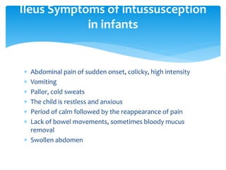  Abdominal pain of sudden onset, colicky, high intensity
 Vomiting
 Pallor, cold sweats
 The child is restless and anxious
 Period of calm followed by the reappearance of pain
 Lack of bowel movements, sometimes bloody mucus
removal
 Swollen abdomen
Ileus Symptoms of intussusception
in infants
 