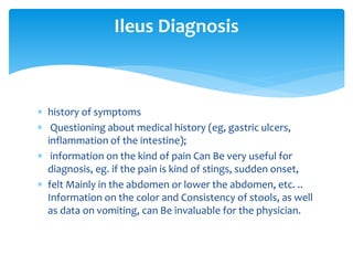  history of symptoms
 Questioning about medical history (eg, gastric ulcers,
inflammation of the intestine);
 information on the kind of pain Can Be very useful for
diagnosis, eg. if the pain is kind of stings, sudden onset,
 felt Mainly in the abdomen or lower the abdomen, etc. ..
Information on the color and Consistency of stools, as well
as data on vomiting, can Be invaluable for the physician.
Ileus Diagnosis
 