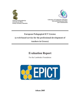 National and Kapodistrian
University of Athens
Faculty of Primary Education
Laboratory of Comparative Education,
International Education Policy
and Communication
European Pedagogical ICT License
(a web-based service for the professional development of
teachers in Greece)
Evaluation Report
For the Lambrakis Foundation
Athens 2005
 