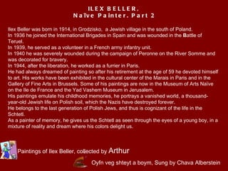 Oyfn veg shteyt a boym, Sung by Chava Alberstein Ilex Beller was born in 1914, in Grodzisko,  a Jewish village in the south of Poland. In 1936 he joined the International Brigades in Spain and was wounded in the  B attle of Teruel.  In 1939, he served as a volunteer in a French army infantry unit.  In 1940 he was severely wounded during the campaign of Peronne on the River Somme and was decorated for bravery.  In 1944, after the liberation, he worked as a furrier in Paris.  He had always dreamed of painting so after his retirement at the age of 59 he devoted himself to art. His works have been exhibited in the cultural center of the Marais in Paris and in the Gallery of Fine Arts in Brussels. Some of his paintings are now in the Museum of Arts Naïve on the Ile de France and the Yad Vashem Museum in Jerusalem.  His paintings emulate his childhood memories, he portrays a vanished world, a thousand-year-old Jewish life on Polish soil, which the Nazis have destroyed forever.  He belongs to the last generation of Polish Jews, and thus is cognizant of the life in the Schtetl.   As a painter of memory, he gives us the Schtetl as seen through the eyes of a young boy, in a mixture of reality and dream where his colors delight us. ILEX BELLER,  Naïve Painter. Part 2 Paintings of Ilex Beller, collected by  Arthur 