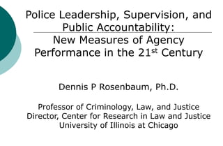 Police Leadership, Supervision, and
        Public Accountability:
      New Measures of Agency
 Performance in the 21st Century


        Dennis P Rosenbaum, Ph.D.

   Professor of Criminology, Law, and Justice
Director, Center for Research in Law and Justice
         University of Illinois at Chicago
 