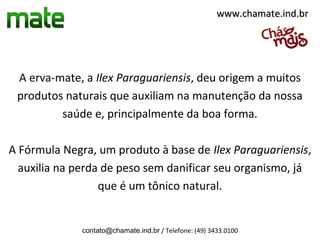 www.chamate.ind.br




 A erva-mate, a Ilex Paraguariensis, deu origem a muitos
 produtos naturais que auxiliam na manutenção da nossa
         saúde e, principalmente da boa forma.

A Fórmula Negra, um produto à base de Ilex Paraguariensis,
  auxilia na perda de peso sem danificar seu organismo, já
                  que é um tônico natural.


              contato@chamate.ind.br / Telefone: (49) 3433.0100
 