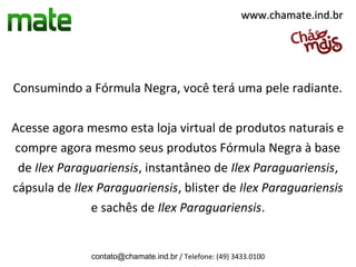 www.chamate.ind.br




Consumindo a Fórmula Negra, você terá uma pele radiante.

Acesse agora mesmo esta loja virtual de produtos naturais e
compre agora mesmo seus produtos Fórmula Negra à base
 de Ilex Paraguariensis, instantâneo de Ilex Paraguariensis,
cápsula de Ilex Paraguariensis, blister de Ilex Paraguariensis
               e sachês de Ilex Paraguariensis.


              contato@chamate.ind.br / Telefone: (49) 3433.0100
 