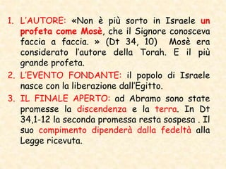 1. L’AUTORE: «Non è più sorto in Israele un
profeta come Mosè, che il Signore conosceva
faccia a faccia. » (Dt 34, 10) Mosè era
considerato l’autore della Torah. E il più
grande profeta.
2. L’EVENTO FONDANTE: il popolo di Israele
nasce con la liberazione dall’Egitto.
3. IL FINALE APERTO: ad Abramo sono state
promesse la discendenza e la terra. In Dt
34,1-12 la seconda promessa resta sospesa . Il
suo compimento dipenderà dalla fedeltà alla
Legge ricevuta.
 