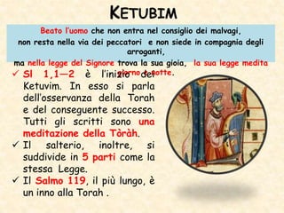 KETUBIM
Beato l’uomo che non entra nel consiglio dei malvagi,
non resta nella via dei peccatori e non siede in compagnia degli
arroganti,
ma nella legge del Signore trova la sua gioia, la sua legge medita
giorno e notte. Sl 1,1—2 è l’inizio dei
Ketuvim. In esso si parla
dell’osservanza della Torah
e del conseguente successo.
Tutti gli scritti sono una
meditazione della Tòràh.
 Il salterio, inoltre, si
suddivide in 5 parti come la
stessa Legge.
 Il Salmo 119, il più lungo, è
un inno alla Torah .
 