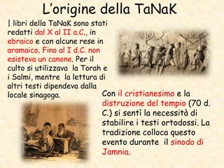 L’origine della TaNaK
| libri della TaNaK sono stati
redatti dal X al II a.C., in
ebraico e con alcune rese in
aramaico. Fino al I d.C. non
esisteva un canone. Per il
culto si utilizzava la Torah e
i Salmi, mentre la lettura di
altri testi dipendeva dalla
locale sinagoga. Con il cristianesimo e la
distruzione del tempio (70 d.
C.) si sentì la necessità di
stabilire i testi ortodossi. La
tradizione colloca questo
evento durante il sinodo di
Jamnia.
 