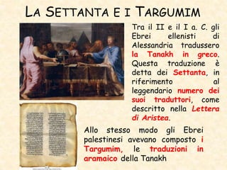 LA SETTANTA E I TARGUMIM
Tra il II e il I a. C. gli
Ebrei ellenisti di
Alessandria tradussero
la Tanakh in greco.
Questa traduzione è
detta dei Settanta, in
riferimento al
leggendario numero dei
suoi traduttori, come
descritto nella Lettera
di Aristea.
Allo stesso modo gli Ebrei
palestinesi avevano composto i
Targumim, le traduzioni in
aramaico della Tanakh
 
