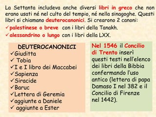 La Settanta includeva anche diversi libri in greco che non
erano usati né nel culto del tempio, né nella sinagoghe. Questi
libri si chiamano deuterocanonici. Si crearono 2 canoni:
palestinese o breve con i libri della Tanakh.
alessandrino o lungo con i libri della LXX.
DEUTEROCANONICI
Giuditta
 Tobia
I e I libro dei Maccabei
Sapienza
Siracide
Baruc
Lettera di Geremia
aggiunte a Daniele
 aggiunte a Ester
Nel 1546 il Concilio
di Trento inserì
questi testi nell’elenco
dei libri della Bibbia
confermando l’uso
antico (lettera di papa
Damaso I nel 382 e il
Concilio di Firenze
nel 1442).
 