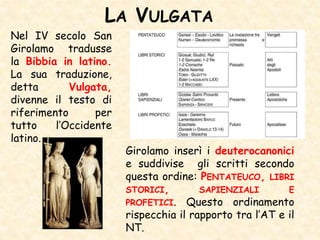 LA VULGATA
Nel IV secolo San
Girolamo tradusse
la Bibbia in latino.
La sua traduzione,
detta Vulgata,
divenne il testo di
riferimento per
tutto l’Occidente
latino.
Girolamo inserì i deuterocanonici
e suddivise gli scritti secondo
questa ordine: PENTATEUCO, LIBRI
STORICI, SAPIENZIALI E
PROFETICI. Questo ordinamento
rispecchia il rapporto tra l’AT e il
NT.
 