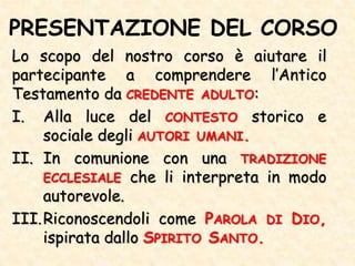 PRESENTAZIONE DEL CORSO
Lo scopo del nostro corso è aiutare il
partecipante a comprendere l’Antico
Testamento da CREDENTE ADULTO:
I. Alla luce del CONTESTO storico e
sociale degli AUTORI UMANI.
II. In comunione con una TRADIZIONE
ECCLESIALE che li interpreta in modo
autorevole.
III.Riconoscendoli come PAROLA DI DIO,
ispirata dallo SPIRITO SANTO.
 
