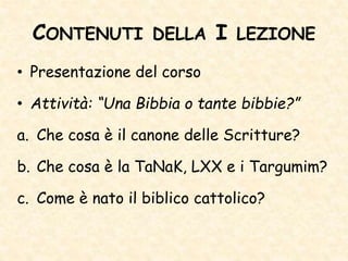CONTENUTI DELLA I LEZIONE
• Presentazione del corso
• Attività: “Una Bibbia o tante bibbie?”
a. Che cosa è il canone delle Scritture?
b. Che cosa è la TaNaK, LXX e i Targumim?
c. Come è nato il biblico cattolico?
 
