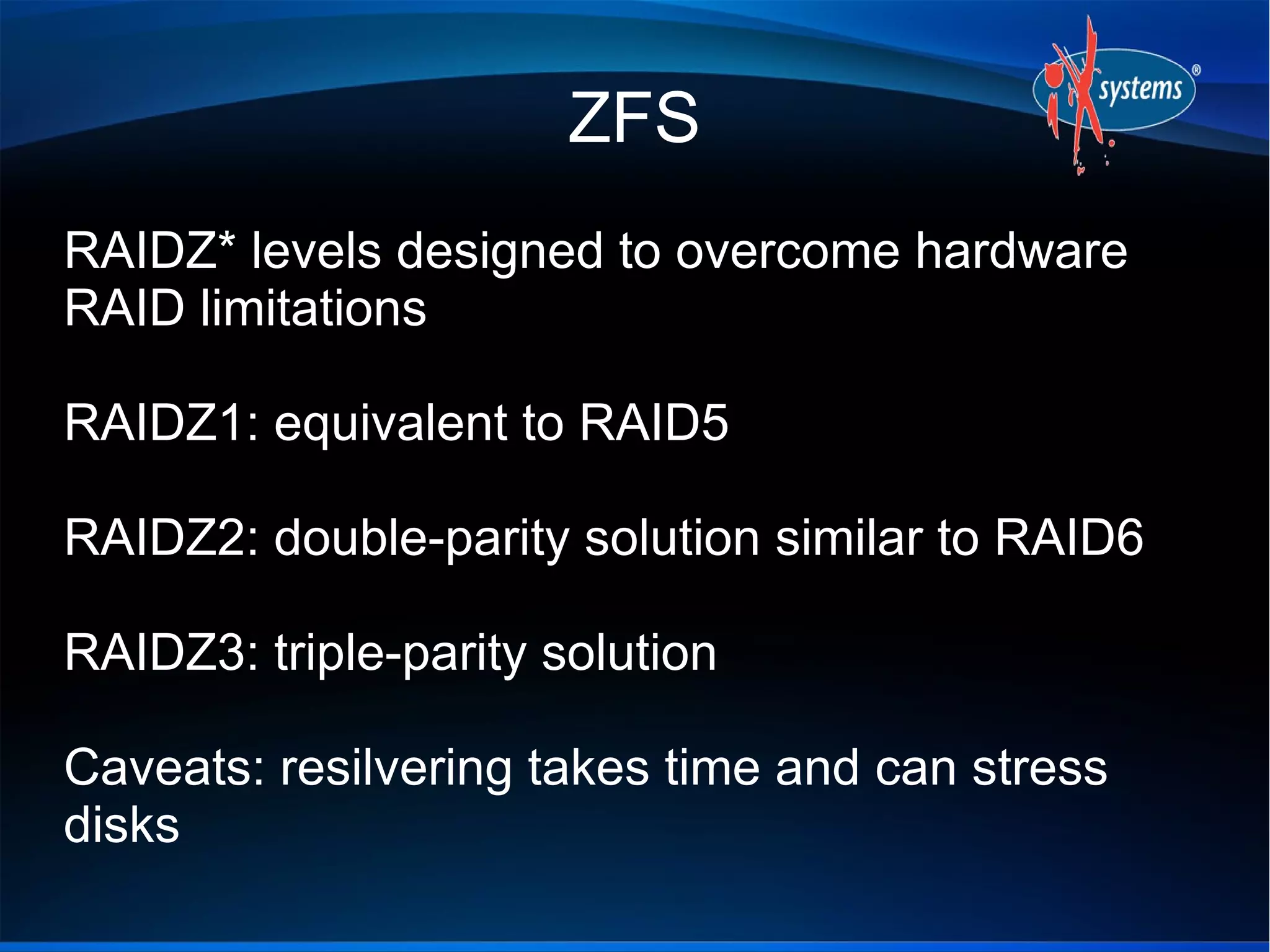 ZFS
RAIDZ* levels designed to overcome hardware
RAID limitations
RAIDZ1: equivalent to RAID5
RAIDZ2: double-parity solution similar to RAID6
RAIDZ3: triple-parity solution
Caveats: resilvering takes time and can stress
disks
 