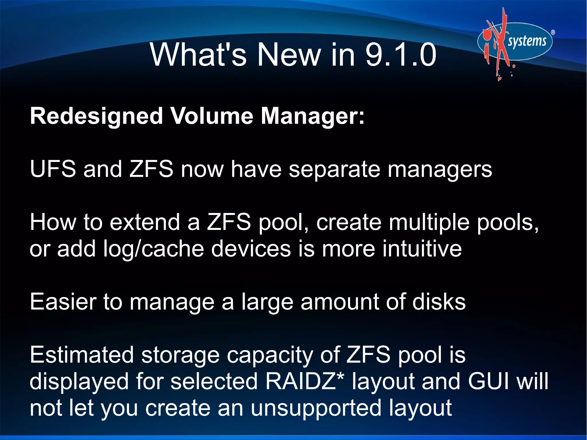What's New in 9.1.0
Redesigned Volume Manager:
UFS and ZFS now have separate managers
How to extend a ZFS pool, create multiple pools,
or add log/cache devices is more intuitive
Easier to manage a large amount of disks
Estimated storage capacity of ZFS pool is
displayed for selected RAIDZ* layout and GUI will
not let you create an unsupported layout
 