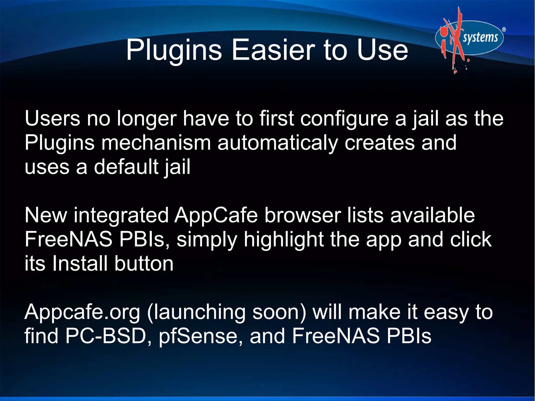 Plugins Easier to Use
Users no longer have to first configure a jail as the
Plugins mechanism automaticaly creates and
uses a default jail
New integrated AppCafe browser lists available
FreeNAS PBIs, simply highlight the app and click
its Install button
Appcafe.org (launching soon) will make it easy to
find PC-BSD, pfSense, and FreeNAS PBIs
 