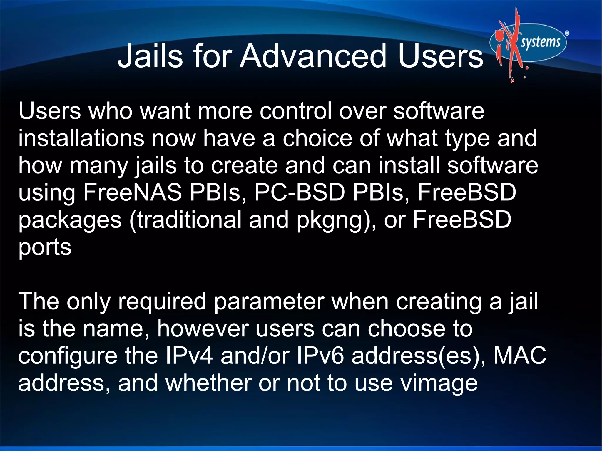 Jails for Advanced Users
Users who want more control over software
installations now have a choice of what type and
how many jails to create and can install software
using FreeNAS PBIs, PC-BSD PBIs, FreeBSD
packages (traditional and pkgng), or FreeBSD
ports
The only required parameter when creating a jail
is the name, however users can choose to
configure the IPv4 and/or IPv6 address(es), MAC
address, and whether or not to use vimage
 