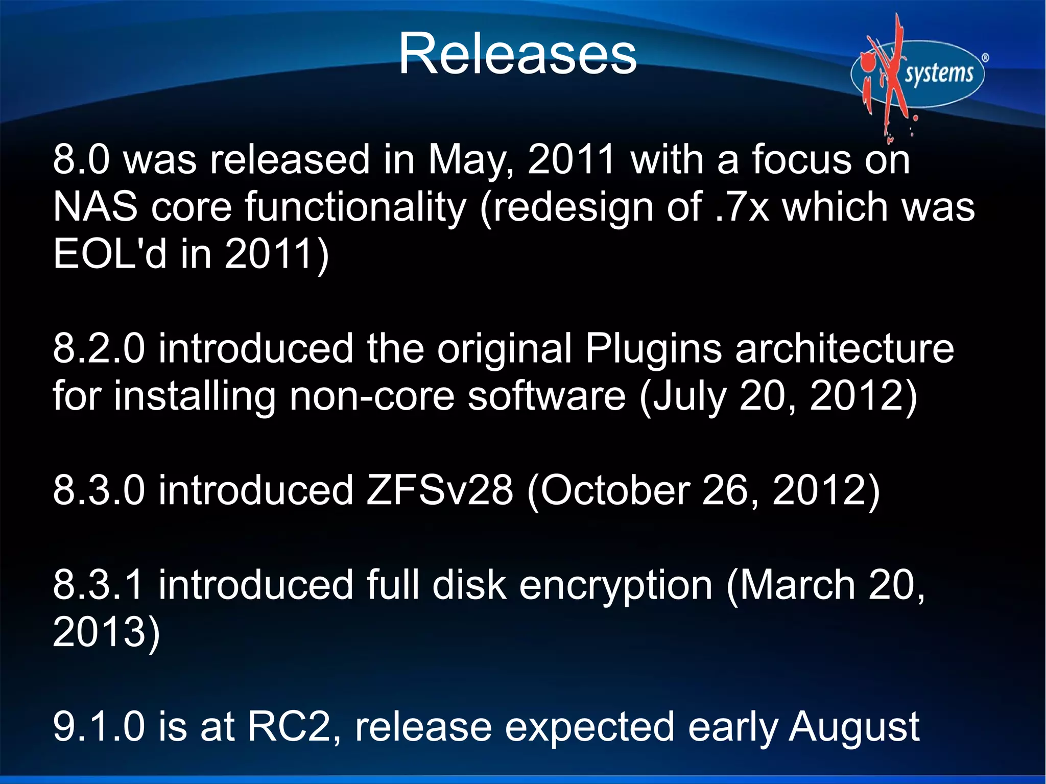 Releases
8.0 was released in May, 2011 with a focus on
NAS core functionality (redesign of .7x which was
EOL'd in 2011)
8.2.0 introduced the original Plugins architecture
for installing non-core software (July 20, 2012)
8.3.0 introduced ZFSv28 (October 26, 2012)
8.3.1 introduced full disk encryption (March 20,
2013)
9.1.0 is at RC2, release expected early August
 