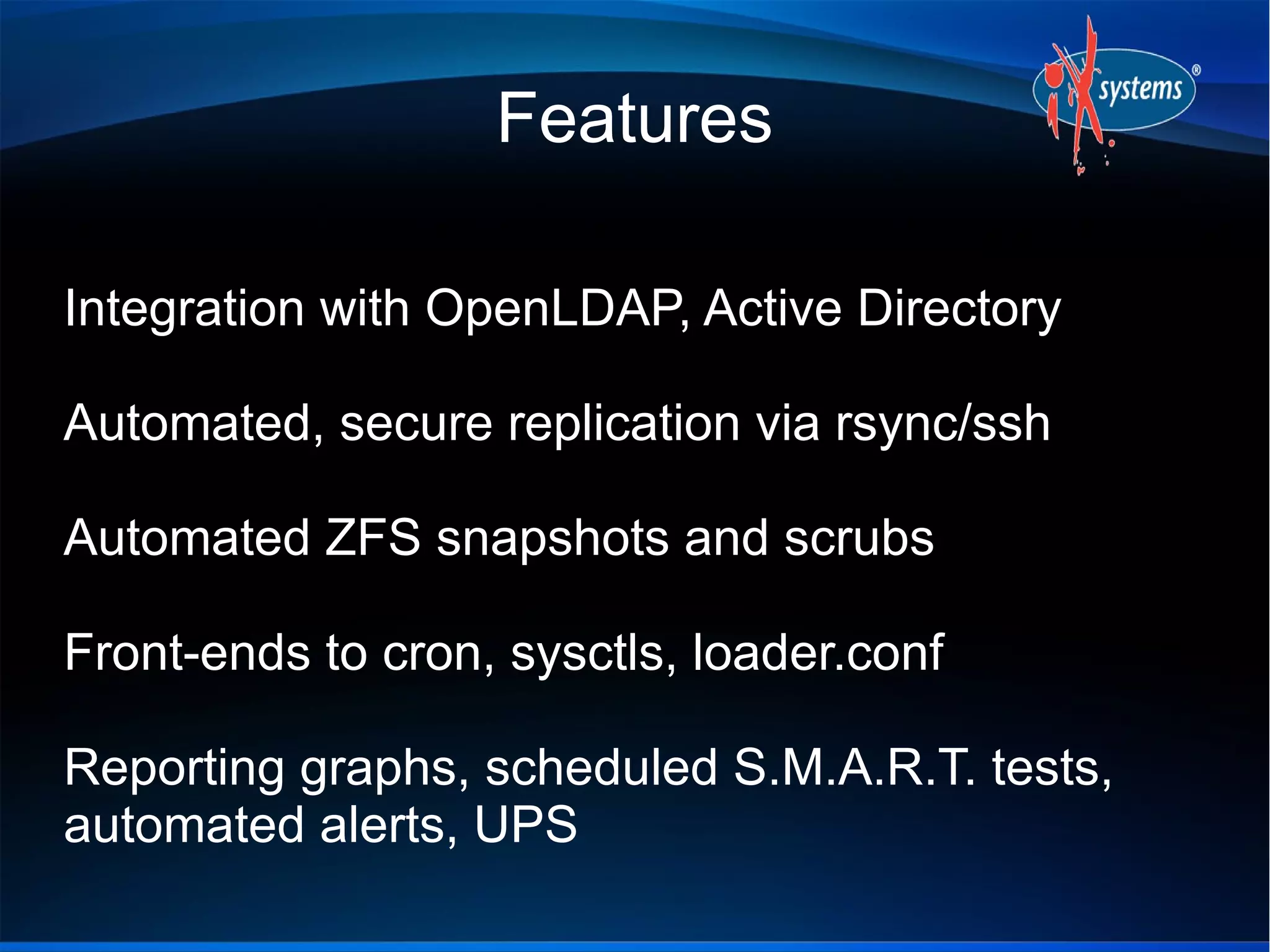 Features
Integration with OpenLDAP, Active Directory
Automated, secure replication via rsync/ssh
Automated ZFS snapshots and scrubs
Front-ends to cron, sysctls, loader.conf
Reporting graphs, scheduled S.M.A.R.T. tests,
automated alerts, UPS
 