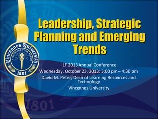 Leadership, Strategic
Planning and Emerging
Trends
ILF 2013 Annual Conference
Wednesday, October 23, 2013: 3:00 pm – 4:30 pm
David M. Peter, Dean of Learning Resources and
Technology
Vincennes University

 