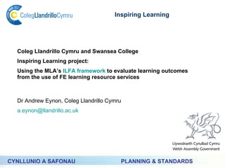 PLANNING & STANDARDS Inspiring Learning CYNLLUNIO A SAFONAU Coleg Llandrillo Cymru and Swansea College  Inspiring Learning project: Using the MLA’s  ILFA framework  to evaluate learning outcomes from the use of FE learning resource services Dr Andrew Eynon, Coleg Llandrillo Cymru [email_address] 