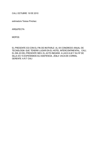 CALI, OCTUBRE 19 DE 2010
estimado/a Teresa Pinchao:
ARQUITECTA
MOPOS
EL PRESENTE ES CON EL FIN DE INVITARLE AL XII CONGRESO ANUAL DE
TECNOLOGIA QUE TENDRÁ LUGAR EN EL HOTEL INTERCONTINENTAL, CALI,
EL DÍA 20 DEL PRESENTE MES. EL ACTO INICIARÁ A LAS 8 A.M Y SU Nº DE
SILLA ES 15 ESPERAMOS SU ASISTENCIA, ZOILA VACA DE CORRAL
GERENTE A.R.T CALI
 