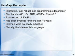 3(c) 2018 Ilfak Guilfanov
Hex-Rays Decompiler
Interactive, fast, robust, and programmable decompiler
Can handle x86, x64, ...