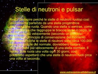 Stelle di neutroni e pulsar
Resta da capire perché le stelle di neutroni ruotino così
velocemente partendo da una stella progenitrice
anch’essa che ruota. Quando una stella si contrae, come
un pattinatore che raggruppa le braccia verso il corpo, la
stella ruota più velocemente (secondo un principio
denominato Principio di conservazione del momento
angolare). Poiché le stelle di neutroni sono circa 100.000
volte più piccole del normale, dovrebbero ruotare
100.000 volte più velocemente di una stella normale. Il
nostro Sole ruota una volta ogni 30 giorni, così
potremmo aspettarci che una stella di neutroni ruoti circa
una volta al secondo.
www.astronomiavallidelnoce.it
 