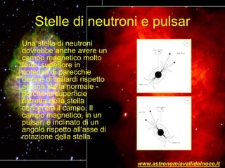 Stelle di neutroni e pulsar
Una stella di neutroni
dovrebbe anche avere un
campo magnetico molto
forte, superiore in
potenza di parecchie
decine di miliardi rispetto
ad una stella normale -
perché la superficie
ristretta della stella
concentra il campo. Il
campo magnetico, in un
pulsar, è inclinato di un
angolo rispetto all'asse di
rotazione della stella.
www.astronomiavallidelnoce.it
 