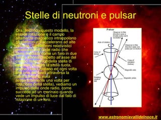 Stelle di neutroni e pulsar
Ora, secondo questo modello, la
veloce rotazione e il campo
altamente magnetico intrappolano
gli elettroni e li accelerano ad alte
velocità. Gli elettroni relativistici
emettono forti onde radio che
sono irradiate come un faro in due
sensi, allineati rispetto all'asse del
campo magnetico della stella di
neutroni. Mentre la stella ruota,
anche i fasci ruotano ed ogni volta
che uno dei fasci attraversa la
nostra linea di vista
(essenzialmente una volta per
rotazione della stella), vediamo un
impulso delle onde radio, come
succede ad un marinaio quando
vede un impulso di luce dal falò di
rotazione di un faro.
www.astronomiavallidelnoce.it
 